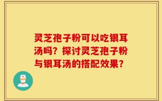 灵芝孢子粉可以吃银耳汤吗？探讨灵芝孢子粉与银耳汤的搭配效果？