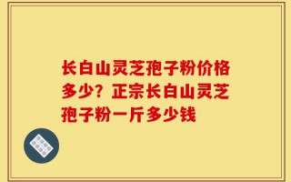 长白山灵芝孢子粉价格多少？正宗长白山灵芝孢子粉一斤多少钱