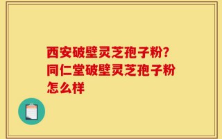 西安破壁灵芝孢子粉？同仁堂破壁灵芝孢子粉怎么样