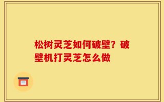 松树灵芝如何破壁？破壁机打灵芝怎么做