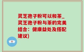 灵芝孢子粉可以和茶_灵芝孢子粉与茶的完美结合：健康益处及搭配建议)
