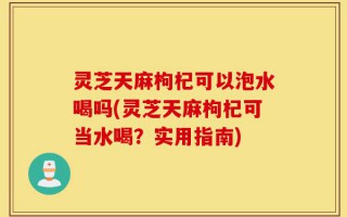 灵芝天麻枸杞可以泡水喝吗(灵芝天麻枸杞可当水喝？实用指南)