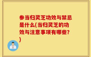 参当归灵芝功效与禁忌是什么(当归灵芝的功效与注意事项有哪些？)