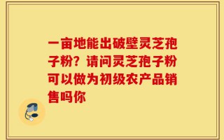一亩地能出破壁灵芝孢子粉？请问灵芝孢子粉可以做为初级农产品销售吗你