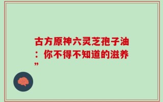 古方原神六灵芝孢子油：你不得不知道的滋养”