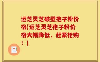 运芝灵芝破壁孢子粉价格(运芝灵芝孢子粉价格大幅降低，赶紧抢购！)