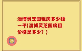 淄博灵芝园租房多少钱一平(淄博灵芝园房租价格是多少？)