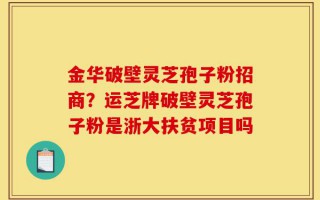 金华破壁灵芝孢子粉招商？运芝牌破壁灵芝孢子粉是浙大扶贫项目吗