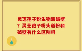 灵芝孢子粉生物酶破壁？灵芝孢子粉头道粉和破壁有什么区别吗