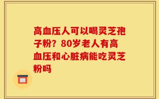 高血压人可以喝灵芝孢子粉？80岁老人有高血压和心脏病能吃灵芝粉吗