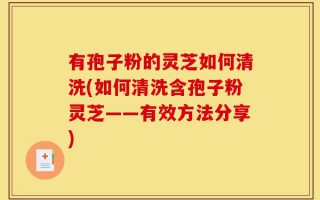 有孢子粉的灵芝如何清洗(如何清洗含孢子粉灵芝——有效方法分享)