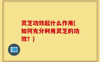 灵芝功效起什么作用(如何充分利用灵芝的功效？)