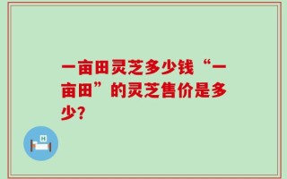 一亩田灵芝多少钱“一亩田”的灵芝售价是多少？