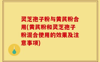 灵芝孢子粉与黄芪粉合用(黄芪粉和灵芝孢子粉混合使用的效果及注意事项)