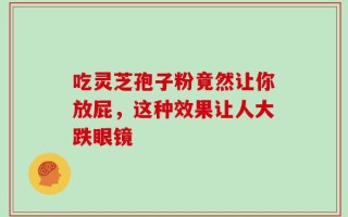 吃灵芝孢子粉竟然让你放屁，这种效果让人大跌眼镜