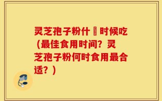 灵芝孢子粉什麼时候吃 (最佳食用时间？灵芝孢子粉何时食用最合适？)
