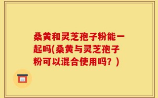 桑黄和灵芝孢子粉能一起吗(桑黄与灵芝孢子粉可以混合使用吗？)