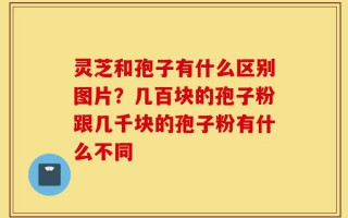 灵芝和孢子有什么区别图片？几百块的孢子粉跟几千块的孢子粉有什么不同