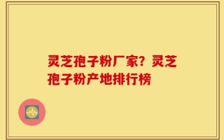 灵芝孢子粉厂家？灵芝孢子粉产地排行榜