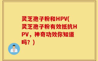 灵芝孢子粉和HPV(灵芝孢子粉有效抵抗HPV，神奇功效你知道吗？)