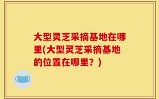 大型灵芝采摘基地在哪里(大型灵芝采摘基地的位置在哪里？)