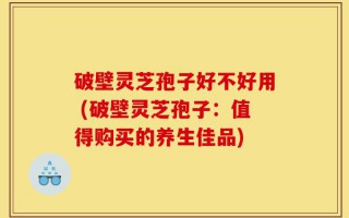 破壁灵芝孢子好不好用 (破壁灵芝孢子：值得购买的养生佳品)