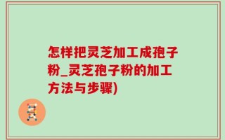 怎样把灵芝加工成孢子粉_灵芝孢子粉的加工方法与步骤)