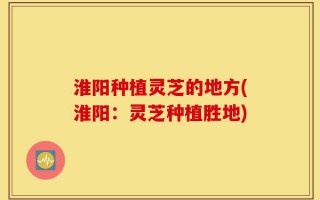 淮阳种植灵芝的地方(淮阳：灵芝种植胜地)