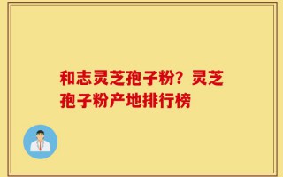 和志灵芝孢子粉？灵芝孢子粉产地排行榜