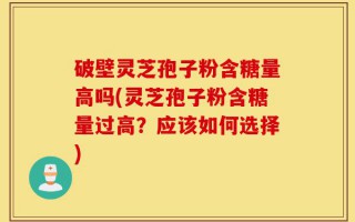 破壁灵芝孢子粉含糖量高吗(灵芝孢子粉含糖量过高？应该如何选择)