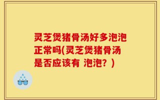 灵芝煲猪骨汤好多泡泡正常吗(灵芝煲猪骨汤是否应该有 泡泡？)