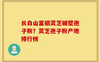 长白山富硒灵芝破壁孢子粉？灵芝孢子粉产地排行榜