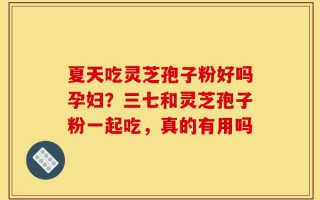 夏天吃灵芝孢子粉好吗孕妇？三七和灵芝孢子粉一起吃，真的有用吗
