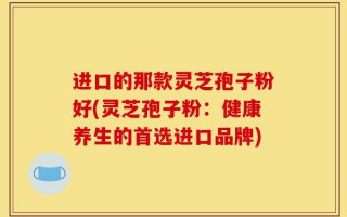进口的那款灵芝孢子粉好(灵芝孢子粉：健康养生的首选进口品牌)