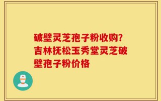 破壁灵芝孢子粉收购？吉林抚松玉秀堂灵芝破壁孢子粉价格