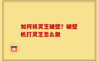 如何将灵芝破壁？破壁机打灵芝怎么做