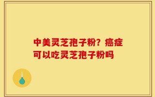 中美灵芝孢子粉？癌症可以吃灵芝孢子粉吗