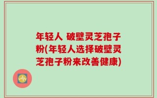 年轻人 破壁灵芝孢子粉(年轻人选择破壁灵芝孢子粉来改善健康)