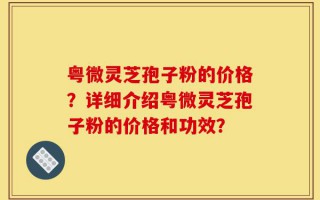 粤微灵芝孢子粉的价格？详细介绍粤微灵芝孢子粉的价格和功效？