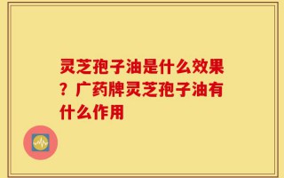 灵芝孢子油是什么效果？广药牌灵芝孢子油有什么作用