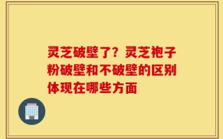 灵芝破壁了？灵芝袍子粉破壁和不破壁的区别体现在哪些方面