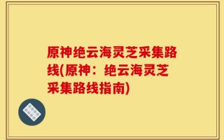 原神绝云海灵芝采集路线(原神：绝云海灵芝采集路线指南)