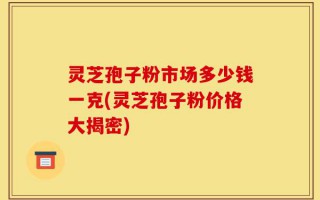 灵芝孢子粉市场多少钱一克(灵芝孢子粉价格大揭密)