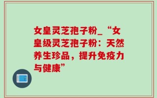 女皇灵芝孢子粉_“女皇级灵芝孢子粉：天然养生珍品，提升免疫力与健康”