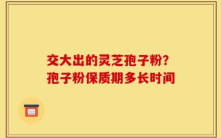 交大出的灵芝孢子粉？孢子粉保质期多长时间