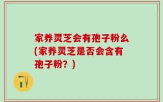 家养灵芝会有孢子粉么(家养灵芝是否会含有孢子粉？)