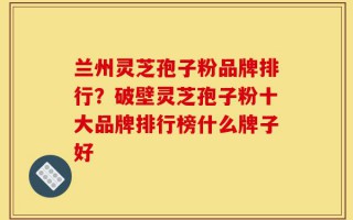 兰州灵芝孢子粉品牌排行？破壁灵芝孢子粉十大品牌排行榜什么牌子好