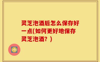 灵芝泡酒后怎么保存好一点(如何更好地保存灵芝泡酒？)