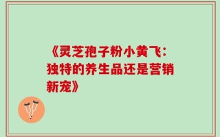 《灵芝孢子粉小黄飞：独特的养生品还是营销新宠》
