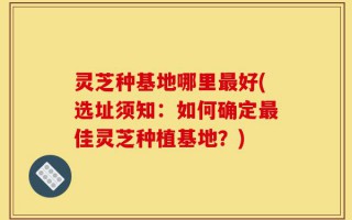 灵芝种基地哪里最好(选址须知：如何确定最佳灵芝种植基地？)